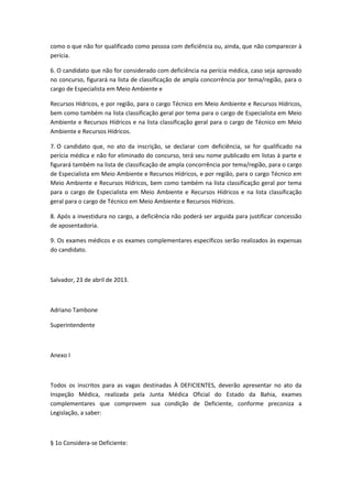 como o que não for qualificado como pessoa com deficiência ou, ainda, que não comparecer à
perícia.

6. O candidato que não for considerado com deficiência na perícia médica, caso seja aprovado
no concurso, figurará na lista de classificação de ampla concorrência por tema/região, para o
cargo de Especialista em Meio Ambiente e

Recursos Hídricos, e por região, para o cargo Técnico em Meio Ambiente e Recursos Hídricos,
bem como também na lista classificação geral por tema para o cargo de Especialista em Meio
Ambiente e Recursos Hídricos e na lista classificação geral para o cargo de Técnico em Meio
Ambiente e Recursos Hídricos.

7. O candidato que, no ato da inscrição, se declarar com deficiência, se for qualificado na
perícia médica e não for eliminado do concurso, terá seu nome publicado em listas à parte e
figurará também na lista de classificação de ampla concorrência por tema/região, para o cargo
de Especialista em Meio Ambiente e Recursos Hídricos, e por região, para o cargo Técnico em
Meio Ambiente e Recursos Hídricos, bem como também na lista classificação geral por tema
para o cargo de Especialista em Meio Ambiente e Recursos Hídricos e na lista classificação
geral para o cargo de Técnico em Meio Ambiente e Recursos Hídricos.

8. Após a investidura no cargo, a deficiência não poderá ser arguida para justificar concessão
de aposentadoria.

9. Os exames médicos e os exames complementares específicos serão realizados às expensas
do candidato.



Salvador, 23 de abril de 2013.



Adriano Tambone

Superintendente



Anexo I



Todos os inscritos para as vagas destinadas À DEFICIENTES, deverão apresentar no ato da
Inspeção Médica, realizada pela Junta Médica Oficial do Estado da Bahia, exames
complementares que comprovem sua condição de Deficiente, conforme preconiza a
Legislação, a saber:



§ 1o Considera-se Deficiente:
 