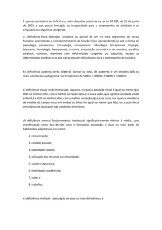 I - pessoa portadora de deficiência, além daquelas previstas na Lei no 10.690, de 16 de junho
de 2003, a que possui limitação ou incapacidade para o desempenho de atividade e se
enquadra nas seguintes categorias:

a) deficiência física: alteração completa ou parcial de um ou mais segmentos do corpo
humano, acarretando o comprometimento da função física, apresentando-se sob a forma de
paraplegia, paraparesia, monoplegia, monoparesia, tetraplegia, tetraparesia, triplegia,
triparesia, hemiplegia, hemiparesia, ostomia, amputação ou ausência de membro, paralisia
cerebral, nanismo, membros com deformidade congênita ou adquirida, exceto as
deformidades estéticas e as que não produzam dificuldades para o desempenho de funções;



b) deficiência auditiva: perda bilateral, parcial ou total, de quarenta e um decibéis (dB) ou
mais, aferida por audiograma nas freqüências de 500Hz, 1.000Hz, 2.000Hz e 3.000Hz;



c) deficiência visual: visão monocular, cegueira, na qual a acuidade visual é igual ou menor que
0,05 no melhor olho, com a melhor correção óptica; a baixa visão, que significa acuidade visual
entre 0,3 e 0,05 no melhor olho, com a melhor correção óptica; os casos nos quais a somatória
da medida do campo visual em ambos os olhos for igual ou menor que 60o; ou a ocorrência
simultânea de quaisquer das condições anteriores;



d) deficiência mental: funcionamento intelectual significativamente inferior à média, com
manifestação antes dos dezoito anos e limitações associadas a duas ou mais áreas de
habilidades adaptativas, tais como:

    1. comunicação;

    2. cuidado pessoal;

    3. habilidades sociais;

    4. utilização dos recursos da comunidade;

    5. saúde e segurança;

    6. habilidades acadêmicas;

    7. lazer; e

    8. trabalho;



e) deficiência múltipla - associação de duas ou mais deficiências; e
 
