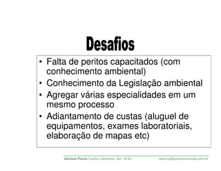 • Falta de peritos capacitados (com
  conhecimento ambiental)
• Conhecimento da Legislação ambiental
• Agregar várias especialidades em um
  mesmo processo
• Adiantamento de custas (aluguel de
  equipamentos, exames laboratoriais,
  elaboração de mapas etc)

     Adriana Ponce Coelho Cerântola, Adv. M.Sc.   adriana@santoscerantola.com.br
 