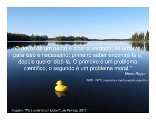 “O dever de um perito é dizer a verdade; no entanto,
 para isso é necessário: primeiro saber encontrá-la e,
   depois querer dizê-la. O primeiro é um problema
     científico, o segundo é um problema moral.”
                                                                                    Nerio Rojas
                                                    (1890 - 1971) psiquiatra e médico legista argentino




Imagem: "Para onde foram todos?“, de Petritap, 2010 M.Sc.
                      Adriana Ponce Coelho Cerântola, Adv.               adriana@santoscerantola.com.br
 
