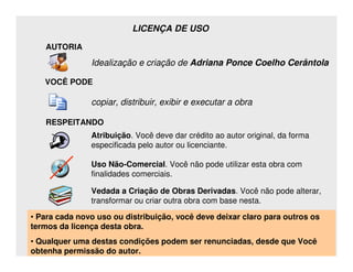 LICENÇA DE USO

    AUTORIA

                 Idealização e criação de Adriana Ponce Coelho Cerântola

    VOCÊ PODE

                 copiar, distribuir, exibir e executar a obra

    RESPEITANDO
                 Atribuição. Você deve dar crédito ao autor original, da forma
                 especificada pelo autor ou licenciante.

                 Uso Não-Comercial. Você não pode utilizar esta obra com
                 finalidades comerciais.

                 Vedada a Criação de Obras Derivadas. Você não pode alterar,
                 transformar ou criar outra obra com base nesta.

• Para cada novo uso ou distribuição, você deve deixar claro para outros os
termos da licença desta obra.
• Qualquer uma destas condições podem ser renunciadas, desde que Você
obtenha permissão do autor.Coelho Cerântola, Adv. M.Sc.
                 Adriana Ponce                          adriana@santoscerantola.com.br
 
