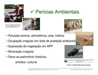Perícias Ambientais

Fonte: Applied Science
and Engineering LLC




 • Poluição sonora, atmosférica, solo, hídrica
 • Ocupação irregular em área de proteção ambiental
 • Supressão de vegetação em APP
 • Mineração irregular
 • Dano ao patrimônio histórico,
              artístico, cultural
                                                                      Fonte: Projeto Baía de Luanda

                         Adriana Ponce Coelho Cerântola, Adv. M.Sc.       adriana@santoscerantola.com.br
 