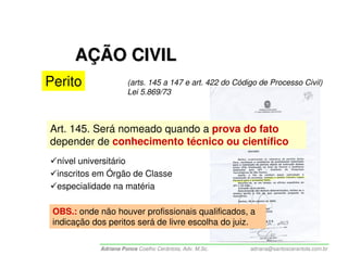 AÇÃO CIVIL
Perito                 (arts. 145 a 147 e art. 422 do Código de Processo Civil)
                       Lei 5.869/73



Art. 145. Será nomeado quando a prova do fato
depender de conhecimento técnico ou científico
  nível universitário
  inscritos em Órgão de Classe
  especialidade na matéria

 OBS.: onde não houver profissionais qualificados, a
 indicação dos peritos será de livre escolha do juiz.

             Adriana Ponce Coelho Cerântola, Adv. M.Sc.   adriana@santoscerantola.com.br
 