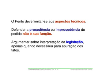 O Perito deve limitar-se aos aspectos técnicos.

Defender a procedência ou improcedência do
pedido não é sua função.

Argumentar sobre interpretação da legislação,
apenas quando necessária para apuração dos
fatos.




          Adriana Ponce Coelho Cerântola, Adv. M.Sc.   adriana@santoscerantola.com.br
 