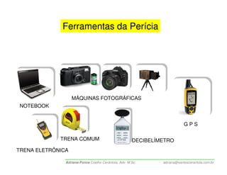 Ferramentas da Perícia




                   MÁQUINAS FOTOGRÁFICAS
 NOTEBOOK


                                                                           GPS

             TRENA COMUM                              DECIBELÍMETRO
TRENA ELETRÔNICA

               Adriana Ponce Coelho Cerântola, Adv. M.Sc.      adriana@santoscerantola.com.br
 