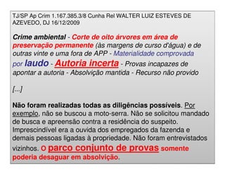 TJ/SP Ap Crim 1.167.385.3/8 Cunha Rel WALTER LUIZ ESTEVES DE
AZEVEDO, DJ 16/12/2009

Crime ambiental - Corte de oito árvores em área de
preservação permanente (às margens de curso d'água) e de
outras vinte e uma fora de APP - Materialidade comprovada
por laudo - Autoria incerta - Provas incapazes de
apontar a autoria - Absolvição mantida - Recurso não provido

[...]

Não foram realizadas todas as diligências possíveis. Por
exemplo, não se buscou a moto-serra. Não se solicitou mandado
de busca e apreensão contra a residência do suspeito.
Imprescindível era a ouvida dos empregados da fazenda e
demais pessoas ligadas à propriedade. Não foram entrevistados
vizinhos. O parco conjunto de provas somente
poderia desaguar em absolvição. M.Sc.
                 Adriana Ponce Coelho Cerântola, Adv. adriana@santoscerantola.com.br
 