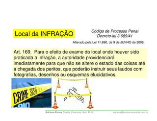 Código de Processo Penal
Local da INFRAÇÃO                                      Decreto-lei 3.689/41
                                     Alterado pela Lei 11.690, de 9 de JUNHO de 2008.


Art. 169. Para o efeito de exame do local onde houver sido
praticada a infração, a autoridade providenciará
imediatamente para que não se altere o estado das coisas até
a chegada dos peritos, que poderão instruir seus laudos com
fotografias, desenhos ou esquemas elucidativos.




              Adriana Ponce Coelho Cerântola, Adv. M.Sc.        adriana@santoscerantola.com.br
 