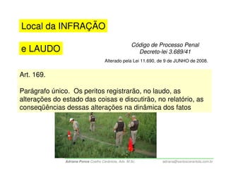 Local da INFRAÇÃO
                                                      Código de Processo Penal
e LAUDO                                                 Decreto-lei 3.689/41
                                      Alterado pela Lei 11.690, de 9 de JUNHO de 2008.


Art. 169.

Parágrafo único. Os peritos registrarão, no laudo, as
alterações do estado das coisas e discutirão, no relatório, as
conseqüências dessas alterações na dinâmica dos fatos




               Adriana Ponce Coelho Cerântola, Adv. M.Sc.        adriana@santoscerantola.com.br
 