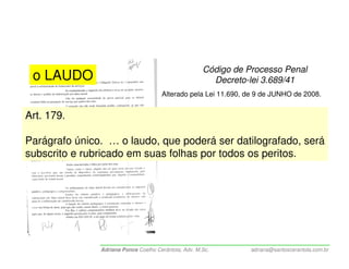 Código de Processo Penal
 o LAUDO                                                Decreto-lei 3.689/41
                                      Alterado pela Lei 11.690, de 9 de JUNHO de 2008.


Art. 179.

Parágrafo único. … o laudo, que poderá ser datilografado, será
subscrito e rubricado em suas folhas por todos os peritos.




               Adriana Ponce Coelho Cerântola, Adv. M.Sc.        adriana@santoscerantola.com.br
 