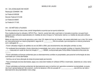MODELO DE LAUDO                                                         p.2
VII – DA LEGISLAÇAO EM VIGOR
Resolução CONAMA 1/86
Lei Federal 9.605/98
Decreto Federal 6.514/08
Lei Federal 6.938/81
Lei Federal 4.771/65


VIII – DO MÉTODO UTILIZADO
Foi feita a vistoria em toda a área, sendo fotografados os pontos que se queria evidenciar.
Para medida da área foi utilizado o GPS III Plus – Garmin, sendo feito todo o perímetro e marcados os pontos, os quais foram
passados para softwares especializados em medidas de área (Croquis no Tackmacker (demo) e a medida da área pelo software
GPSU (livre)).
Mediu-se toda área contínua de agricultura, pois o lote 123, objeto do Auto de Infração, não estaria delimitado com o lote 124, tendo
em vista pertencerem ao mesmo proprietário, segundo Sr. __________, filho do autuado, que acompanhou a vistoria juntamente
com o advogado Dr. ____.
- Foram utilizadas imagens de satélites do ano de 2000 e 2004, para levantamentos das alterações sofridas na área.
- Foi analisada documentação e títulos referentes à propriedade, bem como a documentação contidas no Inquérito Policial de nº
__/__, instaurado em razão do Auto de Infração nº ____– IBAMA, confeccionado pela Polícia Militar Ambiental do Município de
______.
- Foram solicitadas as licenças ambientais para os desmatamentos contidos na propriedade, para possível confrontação da área
autorizada com a área desmatada.
- Verificou-se se havia alteração de áreas de preservação permanente.
- Para constatação de área desmatada, pegou-se a área total medida em software GPSU e trackmaker, abatendo-se a área nativa
medida.
- Foram solicitadas as licenças ambientais de desmatamento para os trechos com agricultura existente na propriedade, as quais,
não foram apresentadas por não existirem, conforme declarou o filho do autuado Sr. _______________, que afirmou ser todo o
desmatamento das propriedades muito antigo.
                                  Adriana Ponce Coelho Cerântola, Adv. M.Sc.                     adriana@santoscerantola.com.br
 