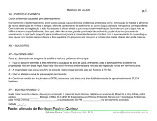 MODELO DE LAUDO                                                         p.4
XIII - OUTROS ELEMENTOS
Danos ambientais causados pelo desmatamento.
Normalmente o desflorestamento, entre outras coisas, causa diversos problemas ambientais como: diminuição do habitat e alimento
da fauna, destruição de ninhos e abrigos, além de carreamento de sedimento ao curso d’água da bacia hidrográfica correspondente.
Com a retirada da vegetação o solo fica exposto à chuva direta o que causa impermeabilização, fazendo com que a água não se
infiltre e escorra superficialmente, fator que, além de carrear grande quantidade de sedimento, pode iniciar um processo de
ravinamento, o qual pode progredir para erosão em voçoroca e conseqüentemente contribuir com o assoreamento do curso d’água.
Isso causa com certeza danos à fauna e flora aquática. Os prejuízos aos rios com a retirada das matas ciliares são ainda maiores.


XIV – GLOSSÁRIO


XV – DA CONCLUSÃO
Face ao observado nas imagens de satélite e no local podemos afirmar que:
1 – Não foi possível delimitar a área referente a autuação do ano de 2003, entretanto, todo o desmatamento existente na
propriedade não tem base legal, haja vista não existir licença ambiental para retirada da vegetação nativa em nenhuma área.
2 – A propriedade não possui os 20% da área de reserva legal prevista pela Lei Federal 4.771/65.
3 – Não foi afetada a área de preservação permanente.
4 – Conforme medida em trackmaker e GPSU, existe nos dois lotes uma área total desmatada de aproximadamente 37,174
hectares.


XVI – DO ENCERRAMENTO
Nada mais havendo a lavrar, deu-se por encerrado o presente laudo técnico, relatado no anverso de 28 (vinte e oito) folhas, pelos
peritos _________________, Biólogo, CRBio 23.448/01-D, Especialista em Perícia Ambiental, Mestre em Tecnologias Ambientais,
pela Perita Criminal _____________________e auxiliado pelo SD PM _____________, vai devidamente assinado.
Cidade __/__/__.

Fonte: alterado de Ednilson Paulino Queiroz
                                  Adriana Ponce Coelho Cerântola, Adv. M.Sc.                       adriana@santoscerantola.com.br
 