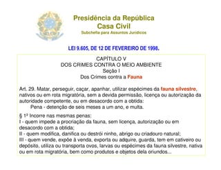 Presidência da República
                                Casa Civil
                              Subchefia para Assuntos Jurídicos



                      LEI 9.605, DE 12 DE FEVEREIRO DE 1998.
                               CAPÍTULO V
                   DOS CRIMES CONTRA O MEIO AMBIENTE
                                  Seção I
                         Dos Crimes contra a Fauna

Art. 29. Matar, perseguir, caçar, apanhar, utilizar espécimes da fauna silvestre,
nativos ou em rota migratória, sem a devida permissão, licença ou autorização da
autoridade competente, ou em desacordo com a obtida:
      Pena - detenção de seis meses a um ano, e multa.
§ 1º Incorre nas mesmas penas:
I - quem impede a procriação da fauna, sem licença, autorização ou em
desacordo com a obtida;
II - quem modifica, danifica ou destrói ninho, abrigo ou criadouro natural;
III - quem vende, expõe à venda, exporta ou adquire, guarda, tem em cativeiro ou
depósito, utiliza ou transporta ovos, larvas ou espécimes da fauna silvestre, nativa
ou em rota migratória, bem como produtos e objetos dela oriundos...
                    Adriana Ponce Coelho Cerântola, Adv. M.Sc.    adriana@santoscerantola.com.br
 