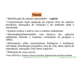 Fauna
  Identificação de animais apreendidos – espécie
  Caracterização legal adequada da espécie (lista de espécies
brasileiras ameaçadas de extinção) e do ambiente onde é
encontrada.
  Espécie exótica x nativa; rara x comum; endemismo
  Intermediação/intercâmbio com técnicos das agências
ambientais federais e estaduais, instituições de pesquisa e
ONGs
  Informações sobre características biológicas e ecológicas
(atividade, distribuição geográfica, área de vida, dieta, época de
reprodução, interações com outras espécies)
  Definição de causa mortis
Fonte: BERTOLO, Diretoria Técnico-Científica, Departamento de Polícia Federal
                    Adriana Ponce Coelho Cerântola, Adv. M.Sc.   adriana@santoscerantola.com.br
 