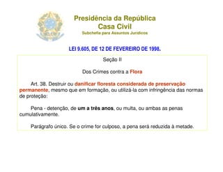 Presidência da República
                              Casa Civil
                            Subchefia para Assuntos Jurídicos



                    LEI 9.605, DE 12 DE FEVEREIRO DE 1998.
                                         Seção II

                            Dos Crimes contra a Flora

     Art. 38. Destruir ou danificar floresta considerada de preservação
permanente, mesmo que em formação, ou utilizá-la com infringência das normas
de proteção:

    Pena - detenção, de um a três anos, ou multa, ou ambas as penas
cumulativamente.

    Parágrafo único. Se o crime for culposo, a pena será reduzida à metade.




                  Adriana Ponce Coelho Cerântola, Adv. M.Sc.    adriana@santoscerantola.com.br
 