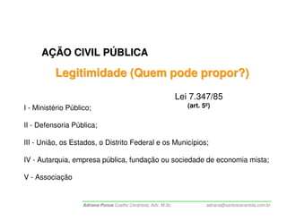 AÇÃO CIVIL PÚBLICA

          Legitimidade (Quem pode propor?)
                                                                 Lei 7.347/85
I - Ministério Público;                                             (art. 5º)


II - Defensoria Pública;

III - União, os Estados, o Distrito Federal e os Municípios;

IV - Autarquia, empresa pública, fundação ou sociedade de economia mista;

V - Associação


                    Adriana Ponce Coelho Cerântola, Adv. M.Sc.             adriana@santoscerantola.com.br
 