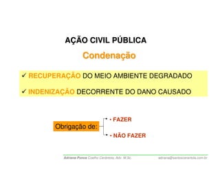AÇÃO CIVIL PÚBLICA
                   Condenação

RECUPERAÇÃO DO MEIO AMBIENTE DEGRADADO

INDENIZAÇÃO DECORRENTE DO DANO CAUSADO



                                    • FAZER
      Obrigação de:
                                    • NÃO FAZER


        Adriana Ponce Coelho Cerântola, Adv. M.Sc.   adriana@santoscerantola.com.br
 