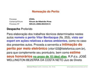 Nomeação do Perito

  Processo           CÍVEL
  Comarca/Fórum      Fórum de Ribeirão Pires
  Processo Nº        505.01.2006.002434-5


Despacho Proferido
Para elaboração dos trabalhos técnicos determinados nestes
autos nomeio o perito Vitor Bevilacqua (fls. 253), visto ser
expert em ações relativas a danos ambientes, como no caso
dos presentes autos. Proceda a serventia a intimação do
perito por meio eletrônico (vitor122@itelefonica.com.br),
para que complemente seu prontuário, bem como estime
seus honorários no prazo de 10 (dez) dias. R.P.d.s. JOSÉ
WELLINGTON BEZERRA DA COSTA NETO Juiz de Direito

                  Adriana Ponce Coelho Cerântola, Adv. M.Sc.   adriana@santoscerantola.com.br
 