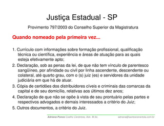 Justiça Estadual - SP
        Provimento 797/2003 do Conselho Superior da Magistratura

Quando nomeado pela primeira vez...

1. Currículo com informações sobre formação profissional, qualificação
   técnica ou científica, experiência e áreas de atuação para as quais
   esteja efetivamente apto;
2. Declaração, sob as penas da lei, de que não tem vínculo de parentesco
   sangüíneo, por afinidade ou civil por linha ascendente, descendente ou
   colateral, até quarto grau, com o (s) juiz (es) e servidores da unidade
   judiciária em que há de atuar.
3. Cópia de certidões dos distribuidores cíveis e criminais das comarcas da
   capital e de seu domicílio, relativas aos últimos dez anos;
4. Declaração de que não se opõe à vista de seu prontuário pelas partes e
   respectivos advogados e demais interessados a critério do Juiz;
5. Outros documentos, a critério do Juiz.

                   Adriana Ponce Coelho Cerântola, Adv. M.Sc.   adriana@santoscerantola.com.br
 