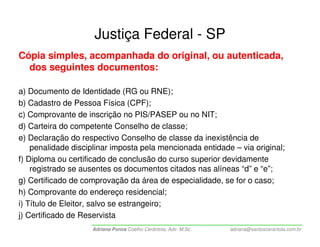 Justiça Federal - SP
Cópia simples, acompanhada do original, ou autenticada,
  dos seguintes documentos:

a) Documento de Identidade (RG ou RNE);
b) Cadastro de Pessoa Física (CPF);
c) Comprovante de inscrição no PIS/PASEP ou no NIT;
d) Carteira do competente Conselho de classe;
e) Declaração do respectivo Conselho de classe da inexistência de
    penalidade disciplinar imposta pela mencionada entidade – via original;
f) Diploma ou certificado de conclusão do curso superior devidamente
    registrado se ausentes os documentos citados nas alíneas “d” e “e”;
g) Certificado de comprovação da área de especialidade, se for o caso;
h) Comprovante do endereço residencial;
i) Título de Eleitor, salvo se estrangeiro;
j) Certificado de Reservista
                    Adriana Ponce Coelho Cerântola, Adv. M.Sc.   adriana@santoscerantola.com.br
 