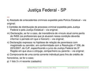 Justiça Federal - SP
...
k) Atestado de antecedentes criminais expedido pela Polícia Estadual – via
original;
l) Certidão de distribuição de processo criminal expedida pela Justiça
    Federal e pela Justiça Estadual – via original;
m) Declaração, se for o caso, de inexistência de vínculo atual como perito
    do INSS (os profissionais que já atuaram nessa condição deverão
    informar o período em que o fizeram) – via original;
n) Declaração expressa na hipótese de relação de parentesco com
    magistrado ou servidor, em conformidade com a Resolução nº 558, de
    22/5/2007, do CJF, especificando o juízo da Justiça Federal da 3ª
    Região em que atua o cônjuge, companheiro ou parente – via original;
o) Comprovante de uma conta corrente individual para fins de crédito de
honorários, se for o caso;
p) 1 foto 3 x 4 recente (cadastro)

                  Adriana Ponce Coelho Cerântola, Adv. M.Sc.   adriana@santoscerantola.com.br
 