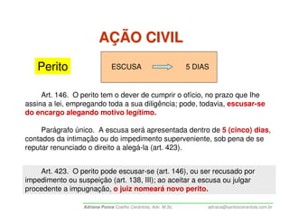 AÇÃO CIVIL
   Perito                      ESCUSA                          5 DIAS


     Art. 146. O perito tem o dever de cumprir o ofício, no prazo que Ihe
assina a lei, empregando toda a sua diligência; pode, todavia, escusar-se
do encargo alegando motivo legítimo.

     Parágrafo único. A escusa será apresentada dentro de 5 (cinco) dias,
contados da intimação ou do impedimento superveniente, sob pena de se
reputar renunciado o direito a alegá-la (art. 423).


    Art. 423. O perito pode escusar-se (art. 146), ou ser recusado por
impedimento ou suspeição (art. 138, III); ao aceitar a escusa ou julgar
procedente a impugnação, o juiz nomeará novo perito.

                  Adriana Ponce Coelho Cerântola, Adv. M.Sc.        adriana@santoscerantola.com.br
 