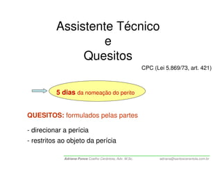 Assistente Técnico
                   e
               Quesitos
                                                          CPC (Lei 5.869/73, art. 421)



          5 dias da nomeação do perito


QUESITOS: formulados pelas partes

- direcionar a perícia
- restritos ao objeto da perícia

             Adriana Ponce Coelho Cerântola, Adv. M.Sc.          adriana@santoscerantola.com.br
 