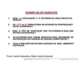 EXEMPLOS DE QUESITOS

 1.   QUAL A LOCALIZAÇÃO E A EXTENSÃO DA ÁREA OBJETO DA
      PERÍCIA?

 2.   HÁ A.P.P ou RL OBRIGATÓRIA NO INTERIOR DA PROPRIEDADE?
      ESTÃO AVERBADAS?

 3.   QUAL O TIPO DE VEGETAÇÃO QUE FOI ATINGIDA E QUAL SEU
      ESTADO SUCESSIONAL?

 4.   AS ATIVIDADES QUE FORAM DESENVOLVIDAS DEPENDIAM DE
      AUTORIZAÇÃO OU LICENÇAS DE ÓRGÃOS COMPETENTES ?

 5.   QUAL O PREJUÍZO EM PECÚNIA CAUSADO AO MEIO AMBIENTE?
      JUSTIFICAR.




Fonte: Carlos Rodovalho, Globo Verde Ambiental
                 Adriana Ponce Coelho Cerântola, Adv. M.Sc.   adriana@santoscerantola.com.br
 