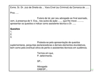 Exmo. Sr. Dr. Juiz de Direito da ... Vara Cível (ou Criminal) da Comarca de ......

Proc. ....

                           Fulano de tal, por seu advogado ao final assinado,
vem, à presença de V. Exa., nos autos da ação ....... que lhe move .........,
apresentar os quesitos e indicar como assistente técnico o Dr. .....

Quesitos
1.
2.
3.

                         Protesta-se pela apresentação de quesitos
suplementares, perguntas esclarecedoras e demais elementos elucidativos,
bem como pela eventual oitiva do perito e assistentes técnicos em audiência.

                              Termos em que,
                              P. deferimento.

                              SP...

                              Advogado
                              OAB/SP...
                   Adriana Ponce Coelho Cerântola, Adv. M.Sc.   adriana@santoscerantola.com.br
 