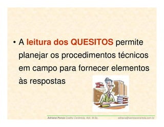 • A leitura dos QUESITOS permite
 planejar os procedimentos técnicos
 em campo para fornecer elementos
 às respostas



        Adriana Ponce Coelho Cerântola, Adv. M.Sc.   adriana@santoscerantola.com.br
 
