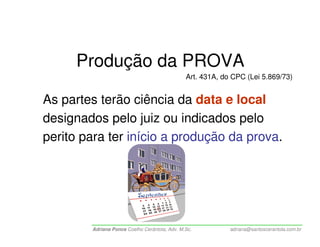 Produção da PROVA
                                               Art. 431A, do CPC (Lei 5.869/73)


As partes terão ciência da data e local
designados pelo juiz ou indicados pelo
perito para ter início a produção da prova.




        Adriana Ponce Coelho Cerântola, Adv. M.Sc.          adriana@santoscerantola.com.br
 