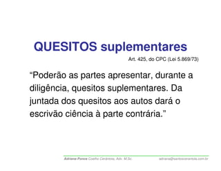 QUESITOS suplementares
                                               Art. 425, do CPC (Lei 5.869/73)


“Poderão as partes apresentar, durante a
diligência, quesitos suplementares. Da
juntada dos quesitos aos autos dará o
escrivão ciência à parte contrária.”



        Adriana Ponce Coelho Cerântola, Adv. M.Sc.          adriana@santoscerantola.com.br
 