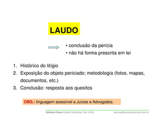 LAUDO
                                 • conclusão da perícia
                                 • não há forma prescrita em lei

1. Histórico do litígio
2. Exposição do objeto periciado; metodologia (fotos, mapas,
   documentos, etc.)
3. Conclusão: resposta aos quesitos

     OBS.: linguagem acessível a Juízes e Advogados.

                Adriana Ponce Coelho Cerântola, Adv. M.Sc.   adriana@santoscerantola.com.br
 