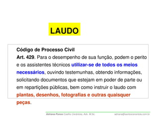 LAUDO

Código de Processo Civil
Art. 429. Para o desempenho de sua função, podem o perito
e os assistentes técnicos utilizar-se de todos os meios
necessários, ouvindo testemunhas, obtendo informações,
solicitando documentos que estejam em poder de parte ou
em repartições públicas, bem como instruir o laudo com
plantas, desenhos, fotografias e outras quaisquer
peças.

             Adriana Ponce Coelho Cerântola, Adv. M.Sc.   adriana@santoscerantola.com.br
 