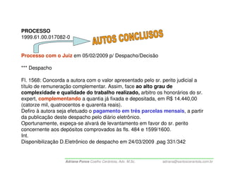 PROCESSO
1999.61.00.017082-0


Processo com o Juiz em 05/02/2009 p/ Despacho/Decisão

*** Despacho

Fl. 1568: Concorda a autora com o valor apresentado pelo sr. perito judicial a
título de remuneração complementar. Assim, face ao alto grau de
complexidade e qualidade do trabalho realizado, arbitro os honorários do sr.
expert, complementando a quantia já fixada e depositada, em R$ 14.440,00
(catorze mil, quatrocentos e quarenta reais).
Defiro à autora seja efetuado o pagamento em três parcelas mensais, a partir
da publicação deste despacho pelo diário eletrônico.
Oportunamente, expeça-se alvará de levantamento em favor do sr. perito
concernente aos depósitos comprovados às fls. 484 e 1599/1600.
Int.
Disponibilização D.Eletrônico de despacho em 24/03/2009 ,pag 331/342


                  Adriana Ponce Coelho Cerântola, Adv. M.Sc.   adriana@santoscerantola.com.br
 