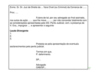 Exmo. Sr. Dr. Juiz de Direito da ... Vara Cível (ou Criminal) da Comarca de ......

Proc. ....

                            Fulano de tal, por seu advogado ao final assinado,
nos autos da ação ....... que lhe move ........., por não concordar totalmente com
as considerações apresentadas pelo DD. Perito Judicial, vem, à presença de
V. Exa., impugnar .... e apresentar o seguinte

Laudo Divergente
1.
2.
3.

                           Protesta-se pela apresentação de eventuais
esclarecimentos pelo perito judicial.

                              Termos em que,
                              P. deferimento.

                              SP...

                              Advogado
                              OAB/SP...
                   Adriana Ponce Coelho Cerântola, Adv. M.Sc.   adriana@santoscerantola.com.br
 