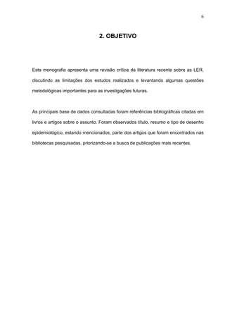 2. OBJETIVO
Esta monografia apresenta uma revisão crítica da literatura recente sobre as LER,
discutindo as limitações dos estudos realizados e levantando algumas questões
metodológicas importantes para as investigações futuras.
As principais base de dados consultadas foram referências bibliográficas citadas em
livros e artigos sobre o assunto. Foram observados título, resumo e tipo de desenho
epidemiológico, estando mencionados, parte dos artigos que foram encontrados nas
bibliotecas pesquisadas, priorizando-se a busca de publicações mais recentes.
6
 
