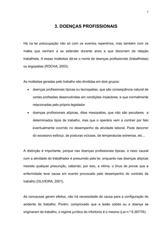 3. DOENÇAS PROFISSIONAIS
Há na lei preocupação não só com os eventos repentinos, mas também com os
males que venham a se estender durante anos e que decorram da relação
trabalhista. A essas moléstias dá-se o nome de doenças profissionais (trabalhistas)
ou ergopatias (ROCHA, 2003).
As moléstias geradas pelo trabalho são divididas em dois grupos:
• doenças profissionais típicas ou tecnopatias, que são conseqüência natural de
certas profissões desenvolvidas em condições insalubres, e que normalmente
relacionadas pelo próprio legislador
• doenças profissionais atípicas, ditas mesopatias, que não são peculiares a
determinados tipos de trabalho, mas que o operário vem a contrair por fato
eventualmente ocorrido no desempenho da atividade laboral. Pode decorrer
do excessivo esforço, de posturas viciosas, de temperaturas extremas, etc...
A distinção é importante, porque nas doenças profissionais típicas, o nexo causal
com a atividade do trabalhador é presumido pela lei, enquanto nas doenças atípicas
inexiste qualquer presunção, cabendo, por isso, a vitima, o ônus de provar que a
enfermidade teve causa em evento provocado pelo desempenho do contrato de
trabalho (OLIVEIRA, 2001).
As concausas geram efeitos, não há necessidade da causa para a configuração do
acidente do trabalho. Porém, comprovado que a lesão súbita ou a doença se
originaram do trabalho, o regime jurídico do infortúnio é o mesmo (Lei n.º 6.367/76).
7
 
