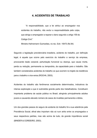 4. ACIDENTES DE TRABALHO
“A responsabilidade, que a lei atribui ao empregador nos
acidentes do trabalho, não exclui a responsabilidade pela culpa,
que obriga o empregador a reparar o dano segundo o artigo 159 do
Código Civil.”
Ministro Hahnemann Guimarães, no rec. Extr. 19473 (fls 84)
Segundo a legislação previdenciária brasileira, acidente do trabalho, por definição
legal, é aquele que ocorre pelo exercício do trabalho a serviço da empresa,
provocando lesão corporal, perturbação funcional ou doença, que cause morte,
perda ou redução, permanente ou temporária, da capacidade para o trabalho. São
também considerados acidentes do trabalho os que ocorrem no trajeto da residência
para o trabalho e vice-versa (ROCHA, 2003).
Acidentes do trabalho são fenômenos socialmente determinados, indicativos da
intensa exploração a que é submetida grande parte dos trabalhadores. Constituem
importante problema de saúde pública no Brasil, atingindo principalmente adultos
jovens e causando elevado número de casos de invalidez permanente e óbitos.
Um dos grandes passos do seguro de acidente do trabalho foi a sua aderência pela
Previdência Social, afinal eles importam não só num atrito entre os empregados e
seus respectivos patrões, mas são acima de tudo, de grande importância social
(BINDER & CORDEIRO, 2003).
8
 