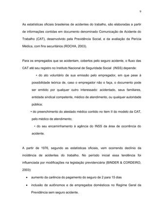As estatísticas oficiais brasileiras de acidentes do trabalho, são elaboradas a partir
de informações contidas em documento denominado Comunicação de Acidente do
Trabalho (CAT), desenvolvido pela Previdência Social, e da avaliação da Perícia
Médica, com fins securitários (ROCHA, 2003).
Para os empregados que se acidentam, cobertos pelo seguro acidente, o fluxo das
CAT até seu registro no Instituto Nacional de Seguridade Social (INSS) depende:
• do ato voluntário de sua emissão pelo empregador, em que pese à
possibilidade teórica de, caso o empregador não o faça, o documento pode
ser emitido por qualquer outro interessado: acidentado, seus familiares,
entidade sindical competente, médico de atendimento, ou qualquer autoridade
pública;
• do preenchimento do atestado médico contido no item II do modelo da CAT,
pelo médico de atendimento;
• do seu encaminhamento à agência do INSS da área de ocorrência do
acidente.
A partir de 1976, segundo as estatísticas oficiais, vem ocorrendo declínio da
incidência de acidentes do trabalho. No período inicial essa tendência foi
influenciada por modificações na legislação previdenciária (BINDER & CORDEIRO,
2003):
• aumento da carência do pagamento do seguro de 2 para 15 dias
• inclusão de autônomos e de empregados domésticos no Regime Geral da
Previdência sem seguro acidente.
9
 