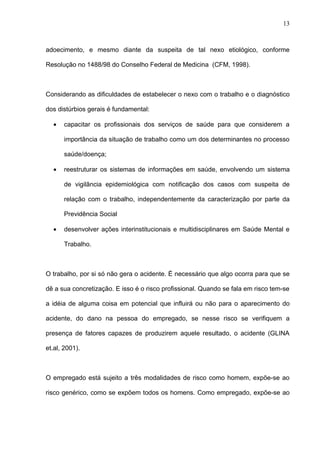 adoecimento, e mesmo diante da suspeita de tal nexo etiológico, conforme
Resolução no 1488/98 do Conselho Federal de Medicina (CFM, 1998).
Considerando as dificuldades de estabelecer o nexo com o trabalho e o diagnóstico
dos distúrbios gerais é fundamental:
• capacitar os profissionais dos serviços de saúde para que considerem a
importância da situação de trabalho como um dos determinantes no processo
saúde/doença;
• reestruturar os sistemas de informações em saúde, envolvendo um sistema
de vigilância epidemiológica com notificação dos casos com suspeita de
relação com o trabalho, independentemente da caracterização por parte da
Previdência Social
• desenvolver ações interinstitucionais e multidisciplinares em Saúde Mental e
Trabalho.
O trabalho, por si só não gera o acidente. É necessário que algo ocorra para que se
dê a sua concretização. E isso é o risco profissional. Quando se fala em risco tem-se
a idéia de alguma coisa em potencial que influirá ou não para o aparecimento do
acidente, do dano na pessoa do empregado, se nesse risco se verifiquem a
presença de fatores capazes de produzirem aquele resultado, o acidente (GLINA
et.al, 2001).
O empregado está sujeito a três modalidades de risco como homem, expõe-se ao
risco genérico, como se expõem todos os homens. Como empregado, expõe-se ao
13
 