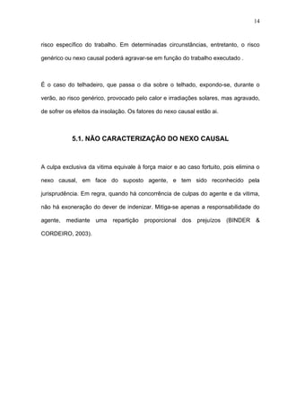 risco específico do trabalho. Em determinadas circunstâncias, entretanto, o risco
genérico ou nexo causal poderá agravar-se em função do trabalho executado .
É o caso do telhadeiro, que passa o dia sobre o telhado, expondo-se, durante o
verão, ao risco genérico, provocado pelo calor e irradiações solares, mas agravado,
de sofrer os efeitos da insolação. Os fatores do nexo causal estão ai.
5.1. NÃO CARACTERIZAÇÃO DO NEXO CAUSAL
A culpa exclusiva da vitima equivale à força maior e ao caso fortuito, pois elimina o
nexo causal, em face do suposto agente, e tem sido reconhecido pela
jurisprudência. Em regra, quando há concorrência de culpas do agente e da vitima,
não há exoneração do dever de indenizar. Mitiga-se apenas a responsabilidade do
agente, mediante uma repartição proporcional dos prejuízos (BINDER &
CORDEIRO, 2003).
14
 