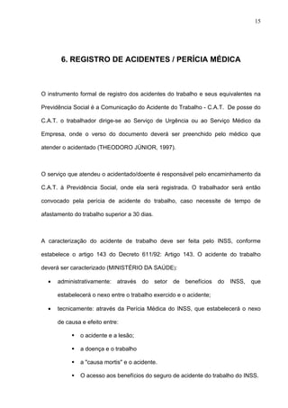 6. REGISTRO DE ACIDENTES / PERÍCIA MÉDICA
O instrumento formal de registro dos acidentes do trabalho e seus equivalentes na
Previdência Social é a Comunicação do Acidente do Trabalho - C.A.T. De posse do
C.A.T. o trabalhador dirige-se ao Serviço de Urgência ou ao Serviço Médico da
Empresa, onde o verso do documento deverá ser preenchido pelo médico que
atender o acidentado (THEODORO JÚNIOR, 1997).
O serviço que atendeu o acidentado/doente é responsável pelo encaminhamento da
C.A.T. à Previdência Social, onde ela será registrada. O trabalhador será então
convocado pela perícia de acidente do trabalho, caso necessite de tempo de
afastamento do trabalho superior a 30 dias.
A caracterização do acidente de trabalho deve ser feita pelo INSS, conforme
estabelece o artigo 143 do Decreto 611/92: Artigo 143. O acidente do trabalho
deverá ser caracterizado (MINISTÉRIO DA SAÚDE):
• administrativamente: através do setor de benefícios do INSS, que
estabelecerá o nexo entre o trabalho exercido e o acidente;
• tecnicamente: através da Perícia Médica do INSS, que estabelecerá o nexo
de causa e efeito entre:
 o acidente e a lesão;
 a doença e o trabalho
 a "causa mortis" e o acidente.
 O acesso aos benefícios do seguro de acidente do trabalho do INSS.
15
 