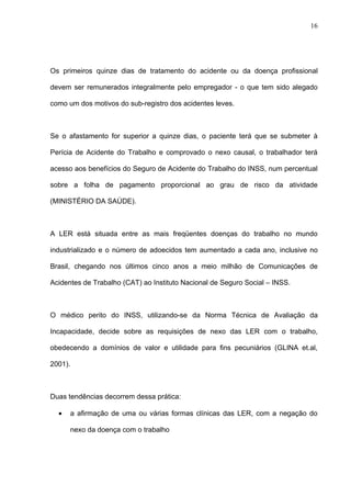 Os primeiros quinze dias de tratamento do acidente ou da doença profissional
devem ser remunerados integralmente pelo empregador - o que tem sido alegado
como um dos motivos do sub-registro dos acidentes leves.
Se o afastamento for superior a quinze dias, o paciente terá que se submeter à
Perícia de Acidente do Trabalho e comprovado o nexo causal, o trabalhador terá
acesso aos benefícios do Seguro de Acidente do Trabalho do INSS, num percentual
sobre a folha de pagamento proporcional ao grau de risco da atividade
(MINISTÉRIO DA SAÚDE).
A LER está situada entre as mais freqüentes doenças do trabalho no mundo
industrializado e o número de adoecidos tem aumentado a cada ano, inclusive no
Brasil, chegando nos últimos cinco anos a meio milhão de Comunicações de
Acidentes de Trabalho (CAT) ao Instituto Nacional de Seguro Social – INSS.
O médico perito do INSS, utilizando-se da Norma Técnica de Avaliação da
Incapacidade, decide sobre as requisições de nexo das LER com o trabalho,
obedecendo a domínios de valor e utilidade para fins pecuniários (GLINA et.al,
2001).
Duas tendências decorrem dessa prática:
• a afirmação de uma ou várias formas clínicas das LER, com a negação do
nexo da doença com o trabalho
16
 