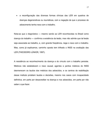 • a reconfiguração das diversas formas clínicas das LER em quadros de
doenças degenerativas ou reumáticas, com a negação de que o processo de
adoecimento tenha nexo com o trabalho.
Nota-se que o diagnóstico — mesmo sendo as LER reconhecidas no Brasil como
doença do trabalho — confirma a existência da lesão, mas não admite que tal lesão
seja associada ao trabalho, e, com grande freqüência, nega o nexo com o trabalho.
Mas, como já explicamos, caminho oposto tem trilhado o INSS na avaliação das
LER (THEODORO JÚNIOR, 1997).
A resistência ao reconhecimento da doença e do vínculo com o trabalho persiste.
Médicos não estabelecem o nexo causal, agentes e peritos médicos do INSS
desmerecem os laudos dos médicos dos adoecidos, e os centros de reabilitação
desse instituto protelam laudos e decisões, mesmo nos casos com incapacidade
definitiva, em parte por desacreditar na doença e nos adoecidos, em parte por não
saber o que fazer.
17
 