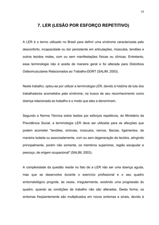 7. LER (LESÃO POR ESFORÇO REPETITIVO)
A LER é o termo utilizado no Brasil para definir uma síndrome caracterizada pelo
desconforto, incapacidade ou dor persistente em articulações, músculos, tendões e
outros tecidos moles, com ou sem manifestações físicas ou clínicas. Entretanto,
essa terminologia não é aceita de maneira geral e foi alterada para Distúrbios
Osteomusculares Relacionados ao Trabalho-DORT (SALIM, 2003).
Neste trabalho, optou-se por utilizar a terminologia LER, devido à história de luta dos
trabalhadores acometidos pela síndrome, na busca de seu reconhecimento como
doença relacionada ao trabalho e o modo que eles a denominam.
Segundo a Norma Técnica sobre lesões por esforços repetitivos, do Ministério da
Previdência Social, a terminologia LER deve ser utilizada para as afecções que
podem acometer "tendões, sinóvias, músculos, nervos, fáscias, ligamentos, de
maneira isolada ou associadamente, com ou sem degeneração de tecidos, atingindo
principalmente, porém não somente, os membros superiores, região escapular e
pescoço, de origem ocupacional" (SALIM, 2003).
A complexidade da questão reside no fato de a LER não ser uma doença aguda,
mas que se desenvolve durante o exercício profissional e o seu quadro
sintomatológico progride, às vezes, irregularmente, existindo uma progressão do
quadro, quando as condições de trabalho não são alteradas. Desta forma, os
sintomas freqüentemente são multiplicados em novos sintomas e sinais, devido à
18
 