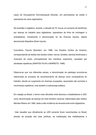 casos de Occupational Cervicobraquial Disorder, em perfuradores de cartão e
operadores de caixa registradora.
Na Austrália e Inglaterra, durante, a década de 70, houve um aumento de benefícios
por doença do trabalho para digitadores, operadores de linha de montagem e
embaladores. Inicialmente a denominação foi de Overuse Injuries, depois
denominado Repetitive Strain Injuries.
Cumulative Trauma Disorders, em 1986, nos Estados Unidos da América,
correspondendo às lesões dos tecidos moles: nervos, tendões, bainhas tendinosas e
músculos do corpo, principalmente dos membros superiores, causadas por
atividades repetitivas (SANTOS FILHO e BARRETO, 1998).
Observa-se que nos diferentes países, a denominação da patologia encontra-se
relacionada ao processo de reconhecimento da doença como conseqüência do
trabalho, devido ao surgimento em diversas ocupações, associadas não somente a
movimentos repetitivos, mas também à sobrecarga estática.
Em relação ao Brasil, o termo mais difundido entre técnicos e trabalhadores é LER,
como denominação da doença em todo território nacional, referendado pelo médico
Mendes Ribeiro em 1984, dada a alta incidência de tenossinovite entre digitadores.
Vale ressaltar que oficialmente as LER somente foram reconhecidas no Brasil,
através da pressão das lutas políticas, da mobilização dos trabalhadores e
21
 