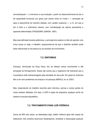 cervicobraquial — e menciona a sua evolução, a partir do desenvolvimento da dor e
da capacidade funcional, por graus que variam entre os níveis I — sensação de
peso e desconforto do membro afetado, com caráter ocasional —, e IV, em que a
dor é forte e o sofrimento intenso, com manifestação de edema persistente e
aparente deformidade (THEODORO JÚNIOR, 1997).
Mas esta definição levanta polêmicas, o principal erro estaria no fato de apontar uma
única causa ou seja, o trabalho, esquecendo-se de que o distúrbio também pode
estar relacionado à má postura ou ao excesso de movimentos.
7.2. SINTOMAS
Cansaço, diminuição da força física, dor ao efetuar certos movimentos e até
sensação de formigamento. Esses são avisos que o organismo dá indicando que a
musculatura está sobrecarregada pela atividade do dia-a-dia. Em geral os sintomas
têm a ver com problemas nos braços e no pescoço (MERLO, et. al, 2001).
Mas, dependendo do trabalho exercido pelo indivíduo, pernas e outras partes do
corpo acabam afetadas. Em tese, a LER é capaz de prejudicar qualquer ponto do
sistema muscular-esquelético.
7.3. TRATAMENTO PARA LER CRÔNICA
Cerca de 90% dos casos, se detectados logo, obtêm melhora após três meses de
tratamento. Ele combina exercícios fisioterápicos, remédios e reeducação postural.
23
 