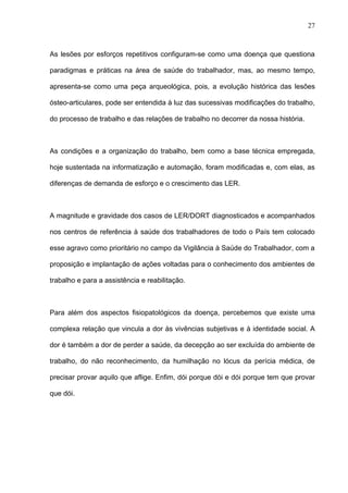 As lesões por esforços repetitivos configuram-se como uma doença que questiona
paradigmas e práticas na área de saúde do trabalhador, mas, ao mesmo tempo,
apresenta-se como uma peça arqueológica, pois, a evolução histórica das lesões
ósteo-articulares, pode ser entendida à luz das sucessivas modificações do trabalho,
do processo de trabalho e das relações de trabalho no decorrer da nossa história.
As condições e a organização do trabalho, bem como a base técnica empregada,
hoje sustentada na informatização e automação, foram modificadas e, com elas, as
diferenças de demanda de esforço e o crescimento das LER.
A magnitude e gravidade dos casos de LER/DORT diagnosticados e acompanhados
nos centros de referência à saúde dos trabalhadores de todo o País tem colocado
esse agravo como prioritário no campo da Vigilância à Saúde do Trabalhador, com a
proposição e implantação de ações voltadas para o conhecimento dos ambientes de
trabalho e para a assistência e reabilitação.
Para além dos aspectos fisiopatológicos da doença, percebemos que existe uma
complexa relação que vincula a dor às vivências subjetivas e à identidade social. A
dor é também a dor de perder a saúde, da decepção ao ser excluída do ambiente de
trabalho, do não reconhecimento, da humilhação no lócus da perícia médica, de
precisar provar aquilo que aflige. Enfim, dói porque dói e dói porque tem que provar
que dói.
27
 