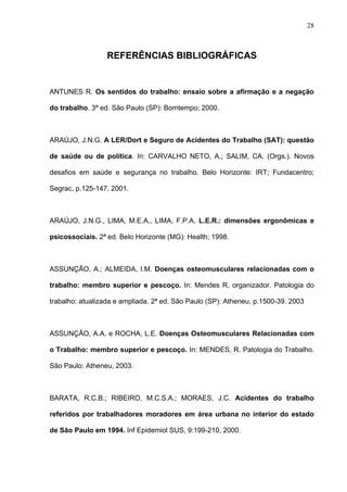 REFERÊNCIAS BIBLIOGRÁFICAS
ANTUNES R. Os sentidos do trabalho: ensaio sobre a afirmação e a negação
do trabalho. 3ª ed. São Paulo (SP): Bomtempo; 2000.
ARAÚJO, J.N.G. A LER/Dort e Seguro de Acidentes do Trabalho (SAT): questão
de saúde ou de política. In: CARVALHO NETO, A.; SALIM, CA. (Orgs.). Novos
desafios em saúde e segurança no trabalho. Belo Horizonte: IRT; Fundacentro;
Segrac, p.125-147, 2001.
ARAÚJO, J.N.G., LIMA, M.E.A., LIMA, F.P.A. L.E.R.: dimensões ergonômicas e
psicossociais. 2ª ed. Belo Horizonte (MG): Health; 1998.
ASSUNÇÃO, A.; ALMEIDA, I.M. Doenças osteomusculares relacionadas com o
trabalho: membro superior e pescoço. In: Mendes R, organizador. Patologia do
trabalho: atualizada e ampliada. 2ª ed. São Paulo (SP): Atheneu, p.1500-39. 2003
ASSUNÇÃO, A.A. e ROCHA, L.E. Doenças Osteomusculares Relacionadas com
o Trabalho: membro superior e pescoço. In: MENDES, R. Patologia do Trabalho.
São Paulo: Atheneu, 2003.
BARATA, R.C.B.; RIBEIRO, M.C.S.A.; MORAES, J.C. Acidentes do trabalho
referidos por trabalhadores moradores em área urbana no interior do estado
de São Paulo em 1994. Inf Epidemiol SUS, 9:199-210, 2000.
28
 