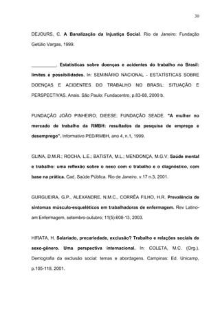 DEJOURS, C. A Banalização da Injustiça Social. Rio de Janeiro: Fundação
Getúlio Vargas, 1999.
__________. Estatísticas sobre doenças e acidentes do trabalho no Brasil:
limites e possibilidades. In: SEMINÁRIO NACIONAL - ESTATÍSTICAS SOBRE
DOENÇAS E ACIDENTES DO TRABALHO NO BRASIL: SITUAÇÃO E
PERSPECTIVAS. Anais. São Paulo: Fundacentro, p.83-88, 2000 b.
FUNDAÇÃO JOÃO PINHEIRO; DIEESE; FUNDAÇÃO SEADE. "A mulher no
mercado de trabalho da RMBH: resultados da pesquisa de emprego e
desemprego". Informativo PED/RMBH, ano 4, n.1, 1999.
GLINA, D.M.R.; ROCHA, L.E.; BATISTA, M.L.; MENDONÇA, M.G.V. Saúde mental
e trabalho: uma reflexão sobre o nexo com o trabalho e o diagnóstico, com
base na prática. Cad. Saúde Pública. Rio de Janeiro, v.17 n.3, 2001.
GURGUEIRA, G.P., ALEXANDRE, N.M.C., CORRÊA FILHO, H.R. Prevalência de
sintomas músculo-esqueléticos em trabalhadoras de enfermagem. Rev Latino-
am Enfermagem, setembro-outubro; 11(5):608-13, 2003.
HIRATA, H. Salariado, precariedade, exclusão? Trabalho e relações sociais de
sexo-gênero. Uma perspectiva internacional. In: COLETA, M.C. (Org.).
Demografia da exclusão social: temas e abordagens. Campinas: Ed. Unicamp,
p.105-118, 2001.
30
 